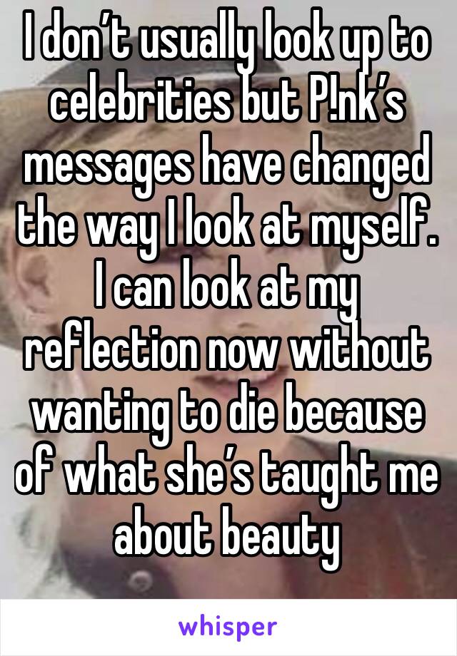 I don’t usually look up to celebrities but P!nk’s messages have changed the way I look at myself. I can look at my reflection now without wanting to die because of what she’s taught me about beauty