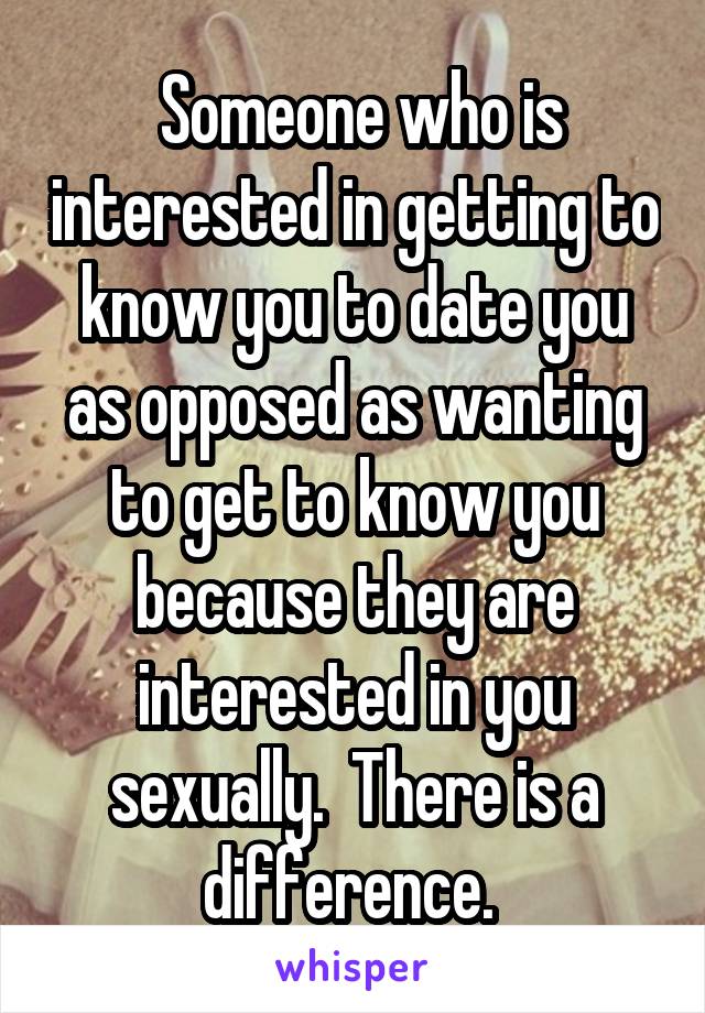  Someone who is interested in getting to know you to date you as opposed as wanting to get to know you because they are interested in you sexually.  There is a difference. 