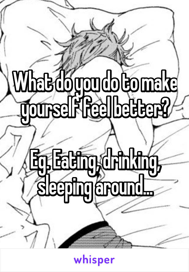 What do you do to make yourself feel better?

Eg. Eating, drinking, sleeping around...