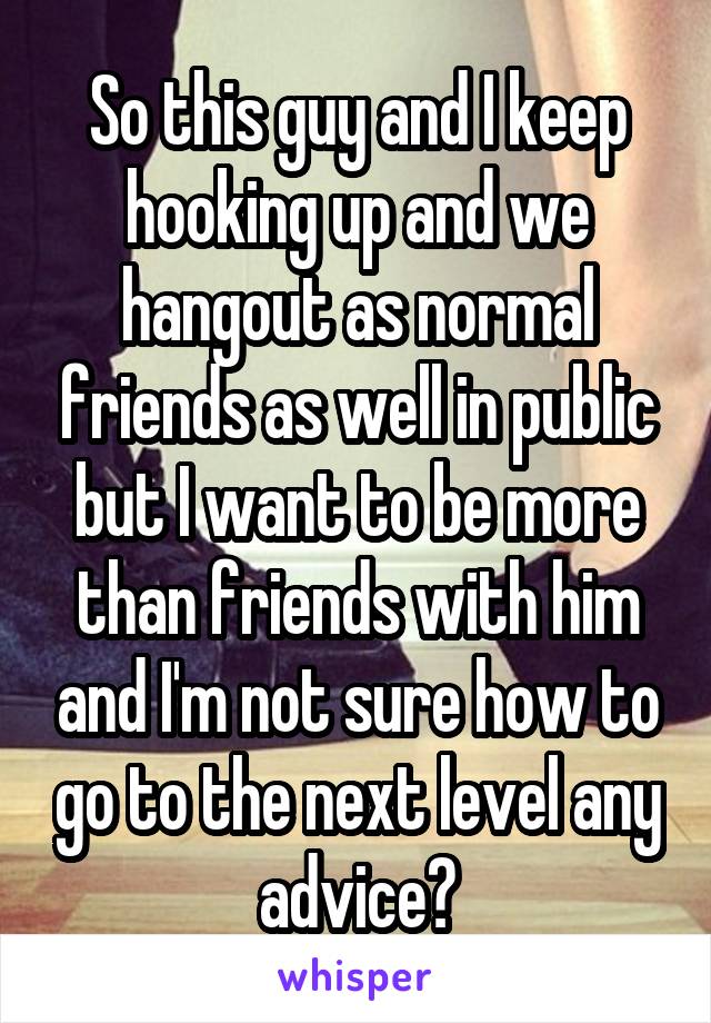 So this guy and I keep hooking up and we hangout as normal friends as well in public but I want to be more than friends with him and I'm not sure how to go to the next level any advice?