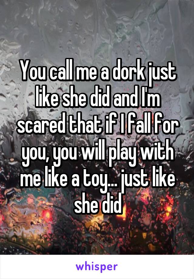 You call me a dork just like she did and I'm scared that if I fall for you, you will play with me like a toy... just like she did