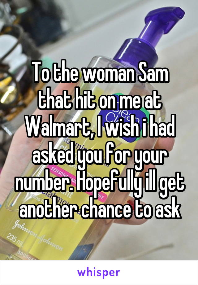 To the woman Sam that hit on me at Walmart, I wish i had asked you for your number. Hopefully ill get another chance to ask