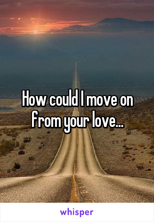 How could I move on from your love...