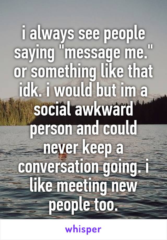 i always see people saying "message me." or something like that idk. i would but im a social awkward person and could never keep a conversation going. i like meeting new people too.
