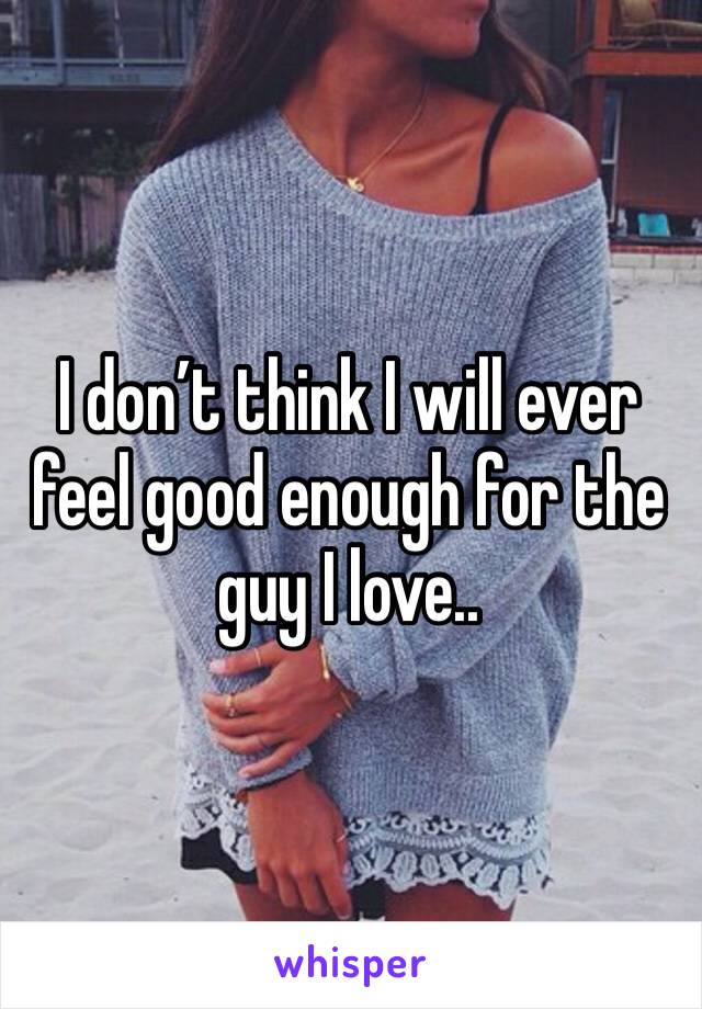 I don’t think I will ever feel good enough for the guy I love..