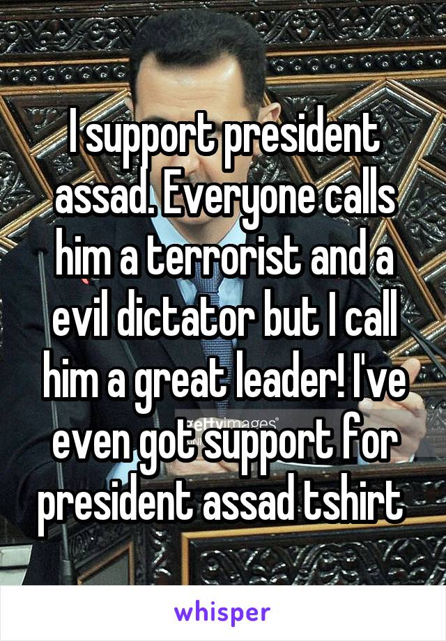 I support president assad. Everyone calls him a terrorist and a evil dictator but I call him a great leader! I've even got support for president assad tshirt 