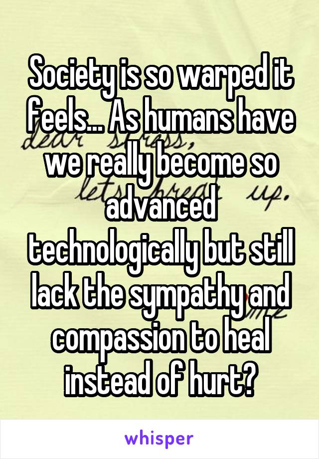 Society is so warped it feels... As humans have we really become so advanced technologically but still lack the sympathy and compassion to heal instead of hurt?