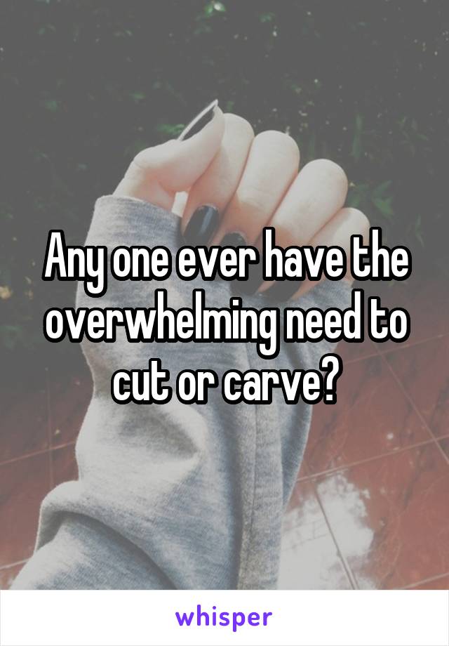 Any one ever have the overwhelming need to cut or carve?
