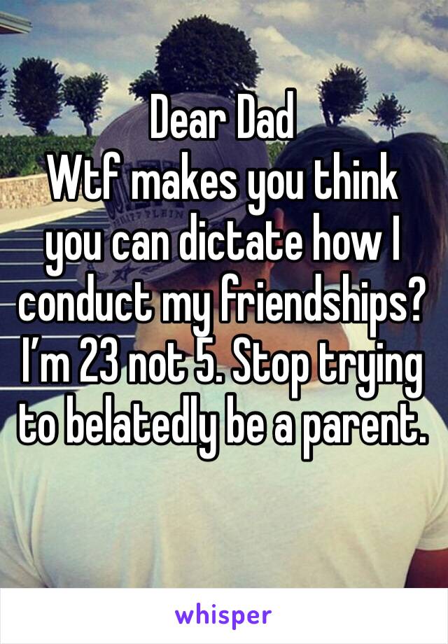 Dear Dad
Wtf makes you think you can dictate how I conduct my friendships?I’m 23 not 5. Stop trying to belatedly be a parent.