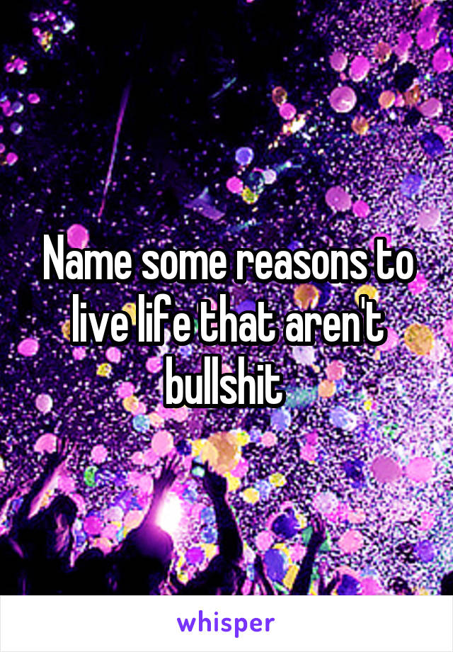Name some reasons to live life that aren't bullshit 