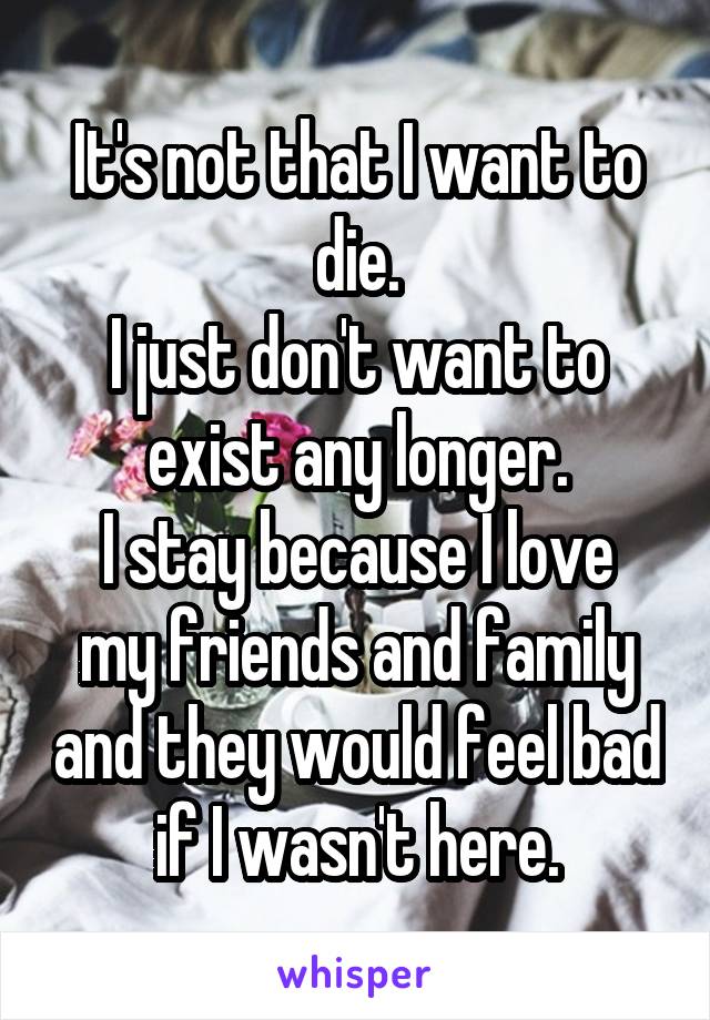 It's not that I want to die.
I just don't want to exist any longer.
I stay because I love my friends and family and they would feel bad if I wasn't here.