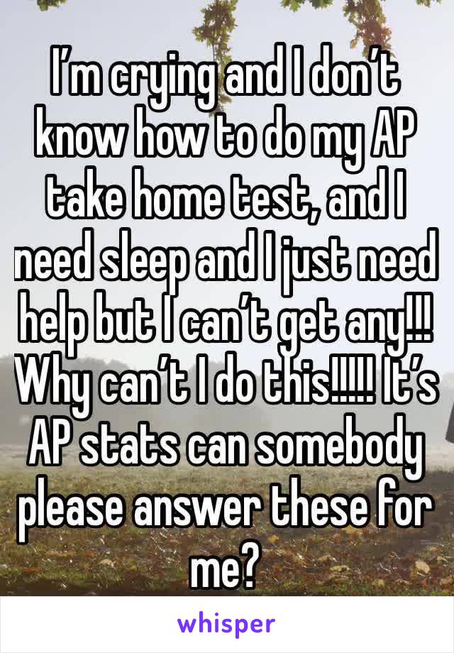 I’m crying and I don’t know how to do my AP take home test, and I need sleep and I just need help but I can’t get any!!! Why can’t I do this!!!!! It’s AP stats can somebody please answer these for me?