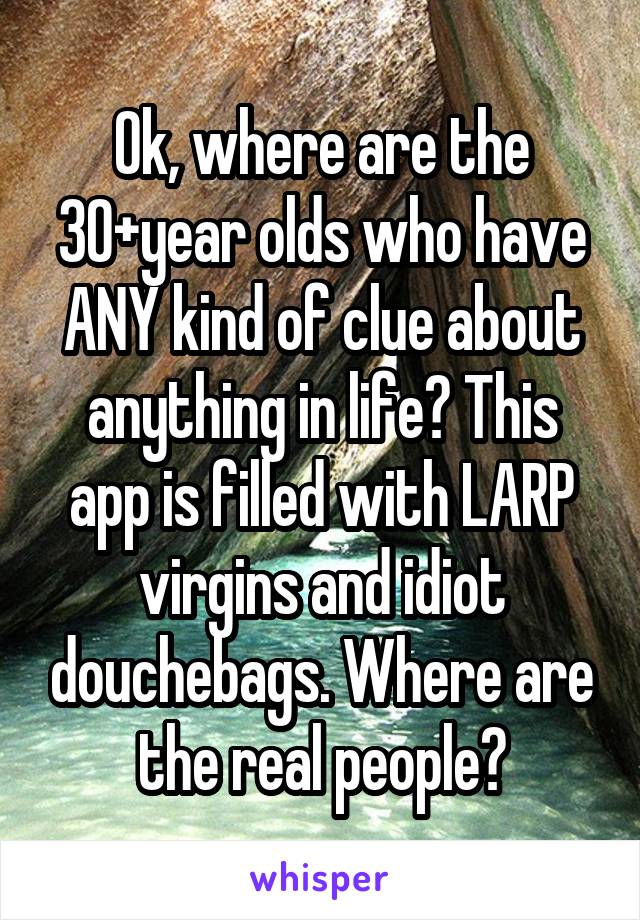 Ok, where are the 30+year olds who have ANY kind of clue about anything in life? This app is filled with LARP virgins and idiot douchebags. Where are the real people?