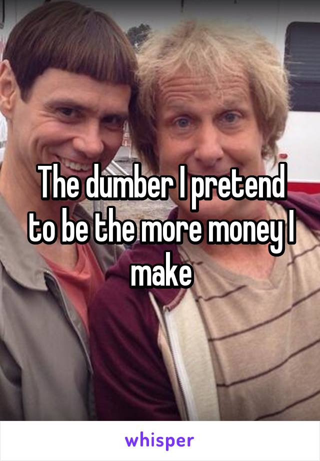 The dumber I pretend to be the more money I make