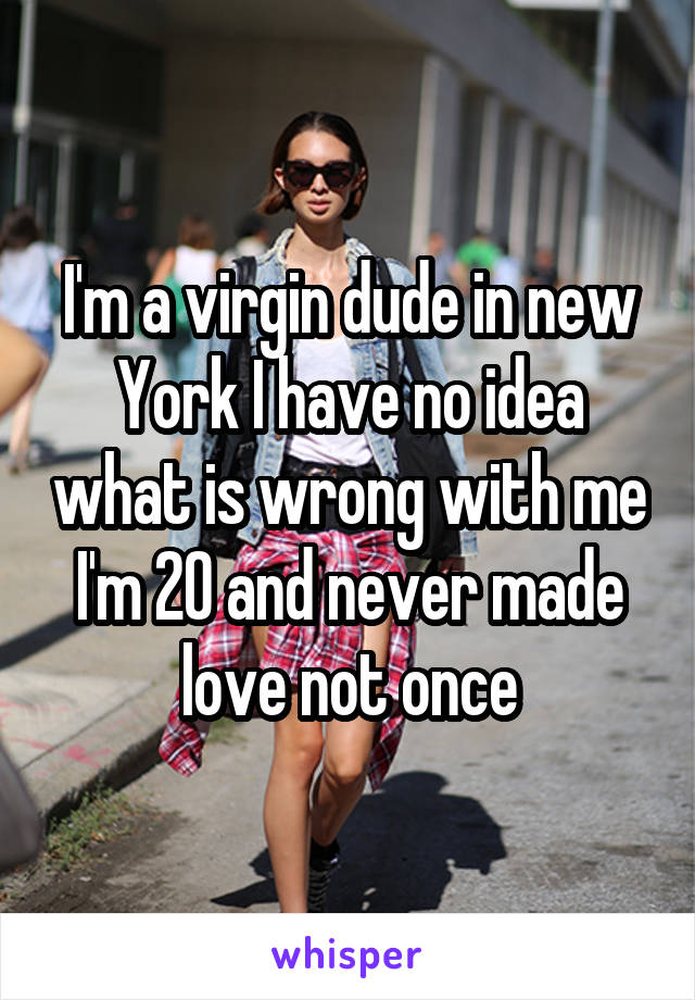 I'm a virgin dude in new York I have no idea what is wrong with me I'm 20 and never made love not once