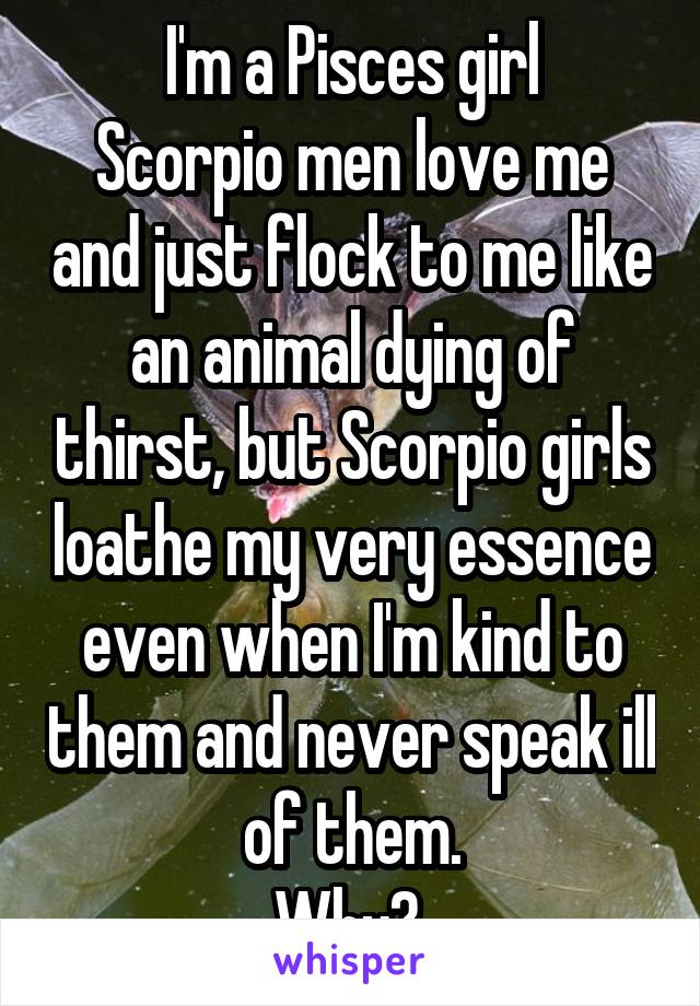 I'm a Pisces girl
Scorpio men love me and just flock to me like an animal dying of thirst, but Scorpio girls loathe my very essence even when I'm kind to them and never speak ill of them.
Why? 