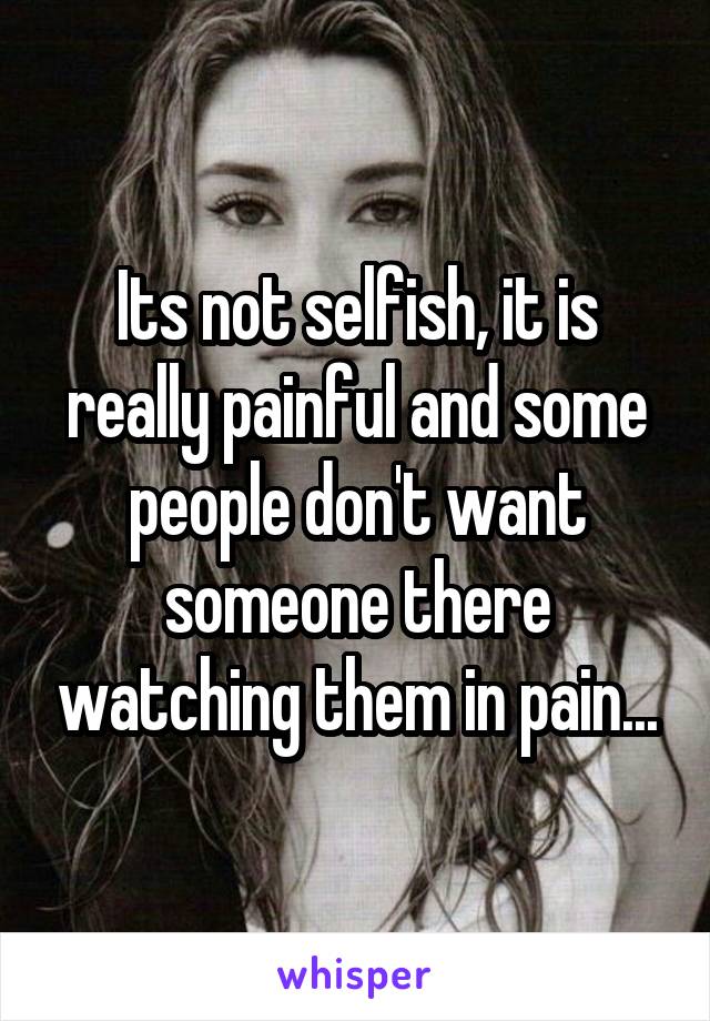 Its not selfish, it is really painful and some people don't want someone there watching them in pain...