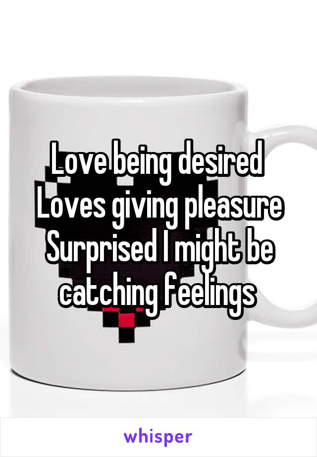 Love being desired 
Loves giving pleasure
Surprised I might be catching feelings 