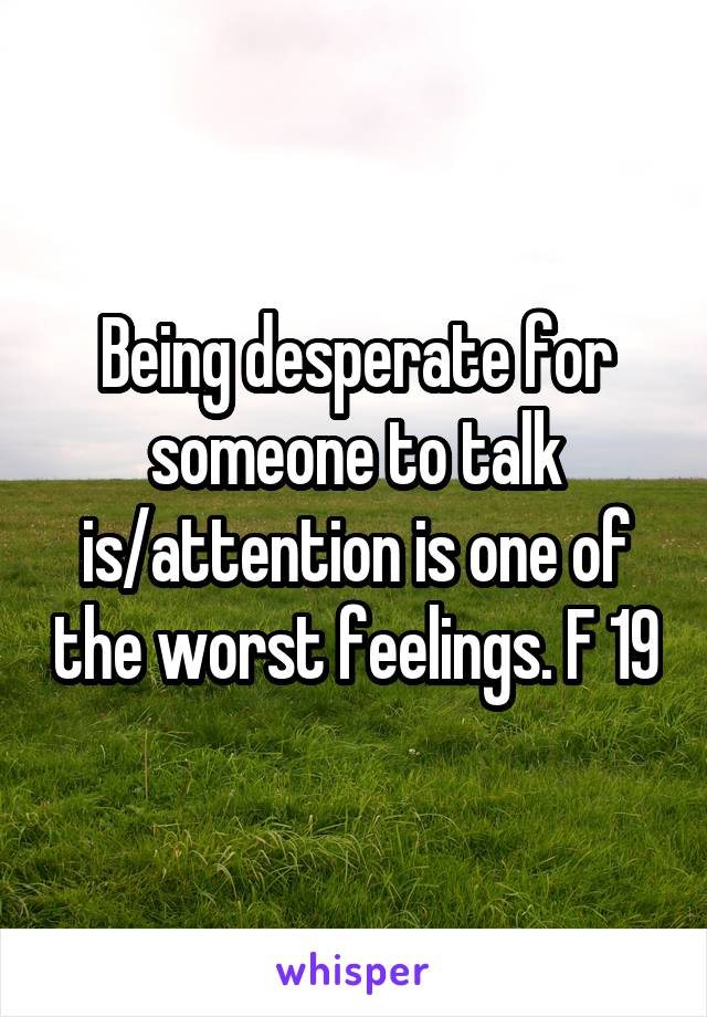 Being desperate for someone to talk is/attention is one of the worst feelings. F 19