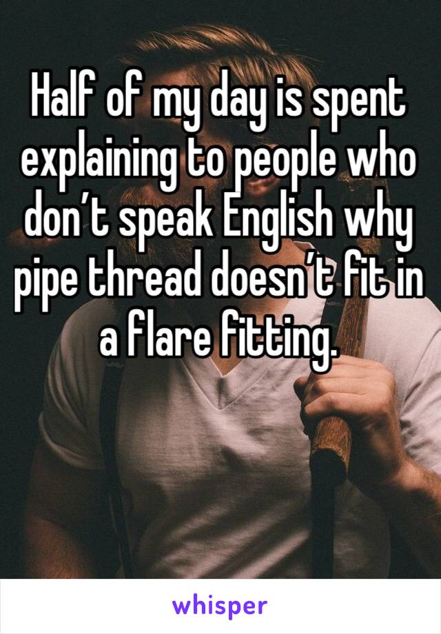 Half of my day is spent explaining to people who don’t speak English why pipe thread doesn’t fit in a flare fitting. 