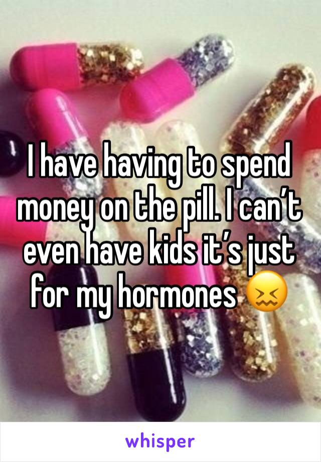 I have having to spend money on the pill. I can’t even have kids it’s just for my hormones 😖