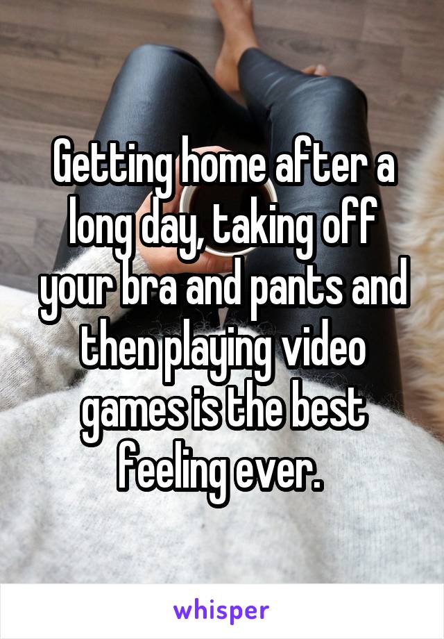 Getting home after a long day, taking off your bra and pants and then playing video games is the best feeling ever. 
