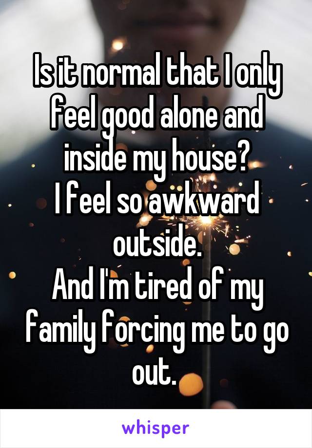 Is it normal that I only feel good alone and inside my house?
I feel so awkward outside.
And I'm tired of my family forcing me to go out. 