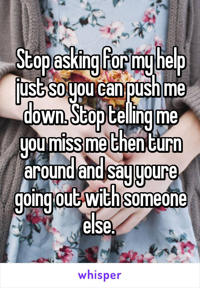 Stop asking for my help just so you can push me down. Stop telling me you miss me then turn around and say youre going out with someone else. 
