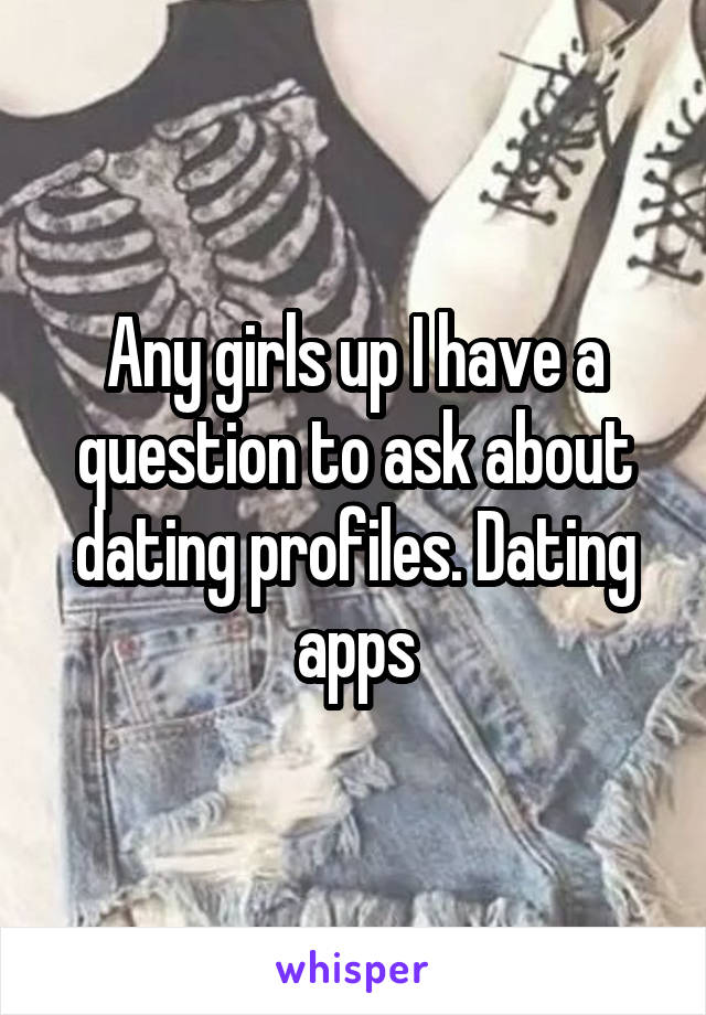 Any girls up I have a question to ask about dating profiles. Dating apps