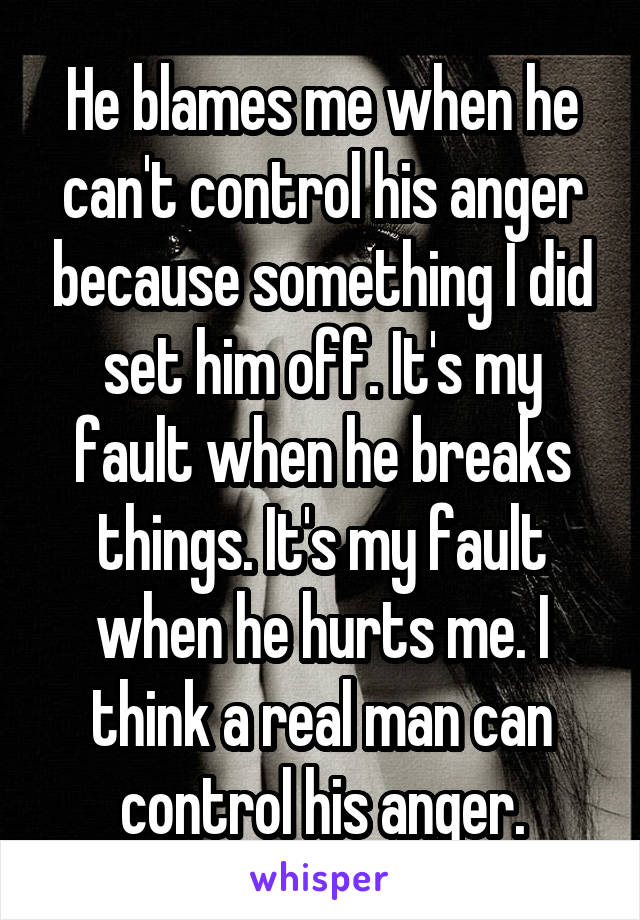 He blames me when he can't control his anger because something I did set him off. It's my fault when he breaks things. It's my fault when he hurts me. I think a real man can control his anger.
