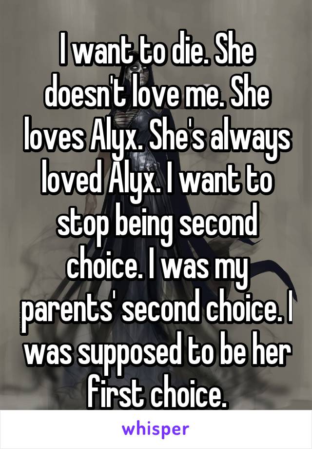I want to die. She doesn't love me. She loves Alyx. She's always loved Alyx. I want to stop being second choice. I was my parents' second choice. I was supposed to be her first choice.