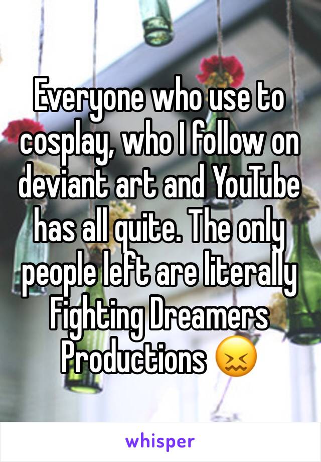 Everyone who use to cosplay, who I follow on deviant art and YouTube has all quite. The only people left are literally Fighting Dreamers Productions 😖
