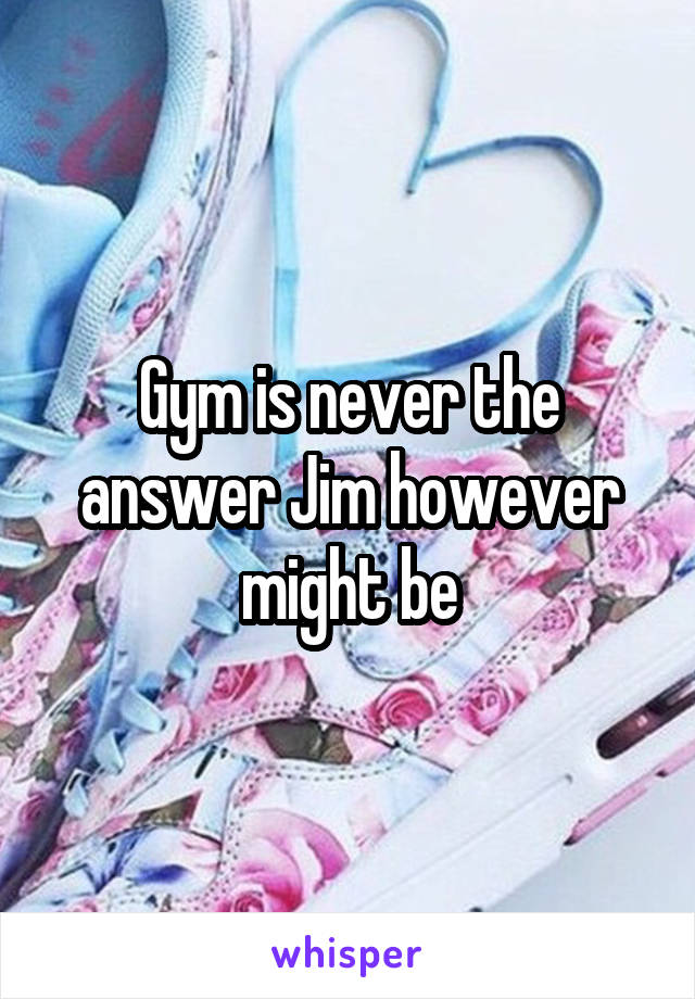 Gym is never the answer Jim however might be
