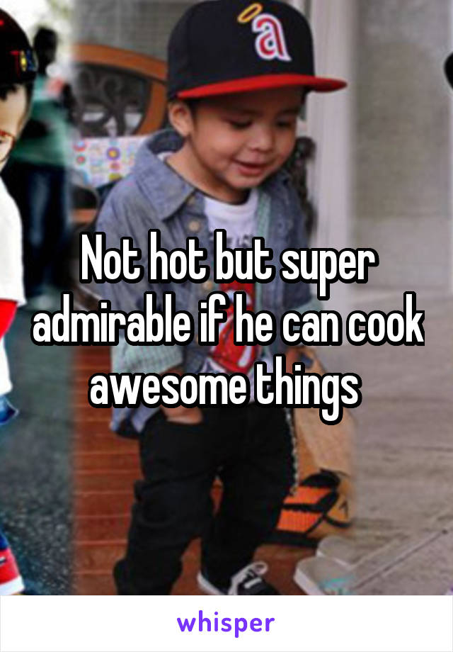 Not hot but super admirable if he can cook awesome things 