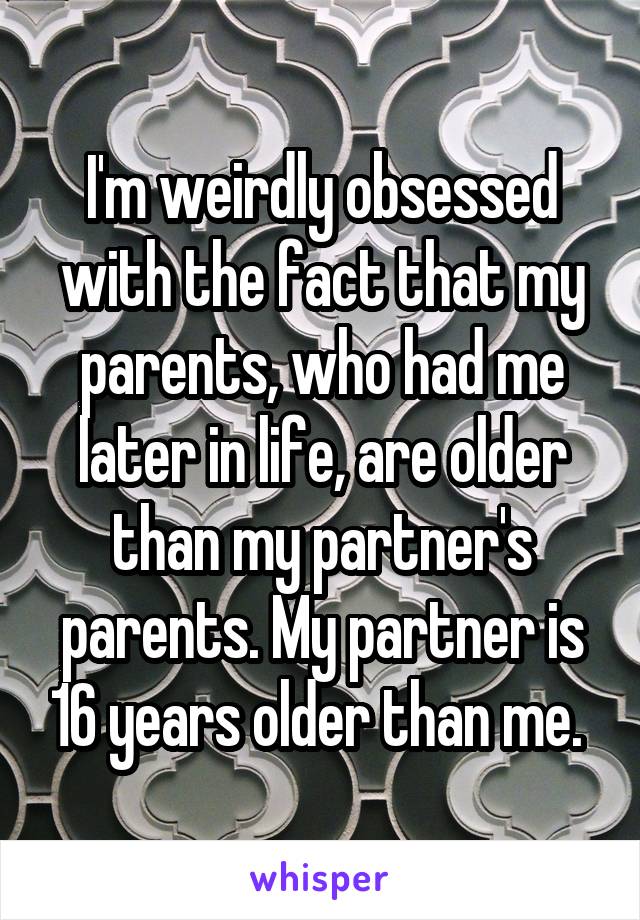 I'm weirdly obsessed with the fact that my parents, who had me later in life, are older than my partner's parents. My partner is 16 years older than me. 