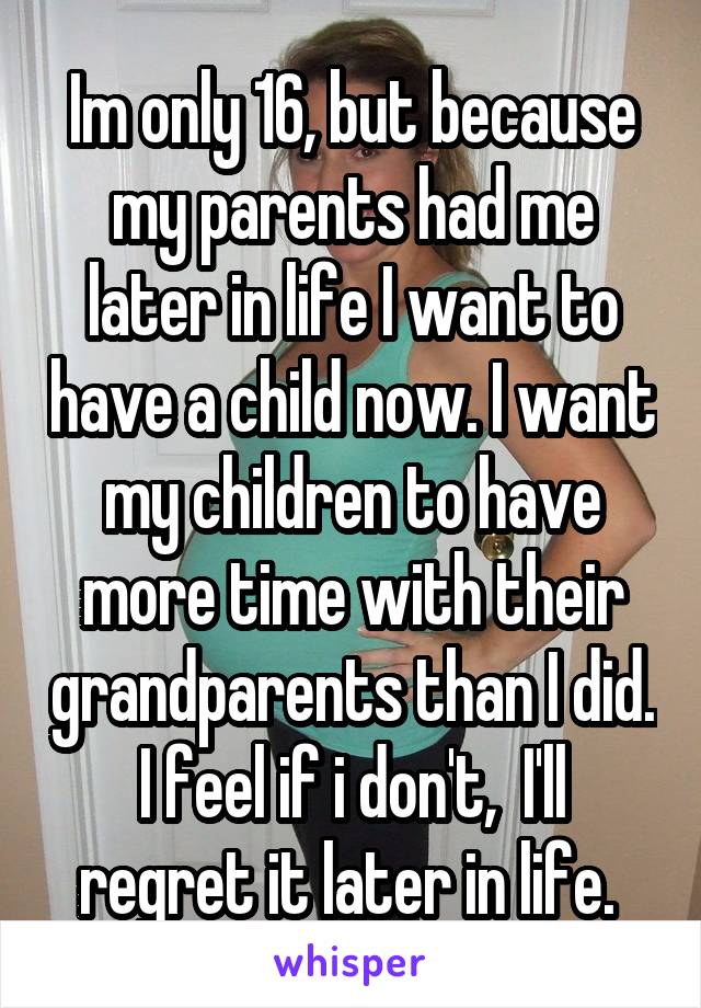Im only 16, but because my parents had me later in life I want to have a child now. I want my children to have more time with their grandparents than I did. I feel if i don't,  I'll regret it later in life. 