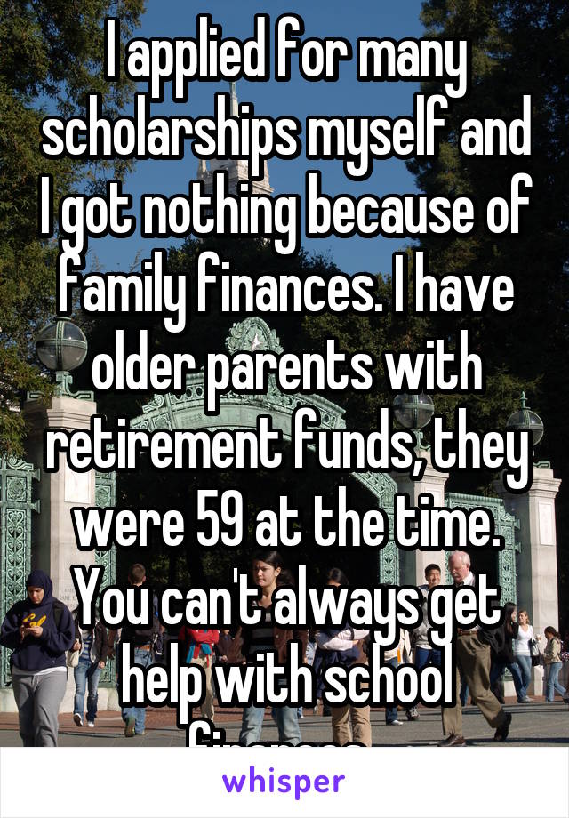 I applied for many scholarships myself and I got nothing because of family finances. I have older parents with retirement funds, they were 59 at the time. You can't always get help with school finances. 