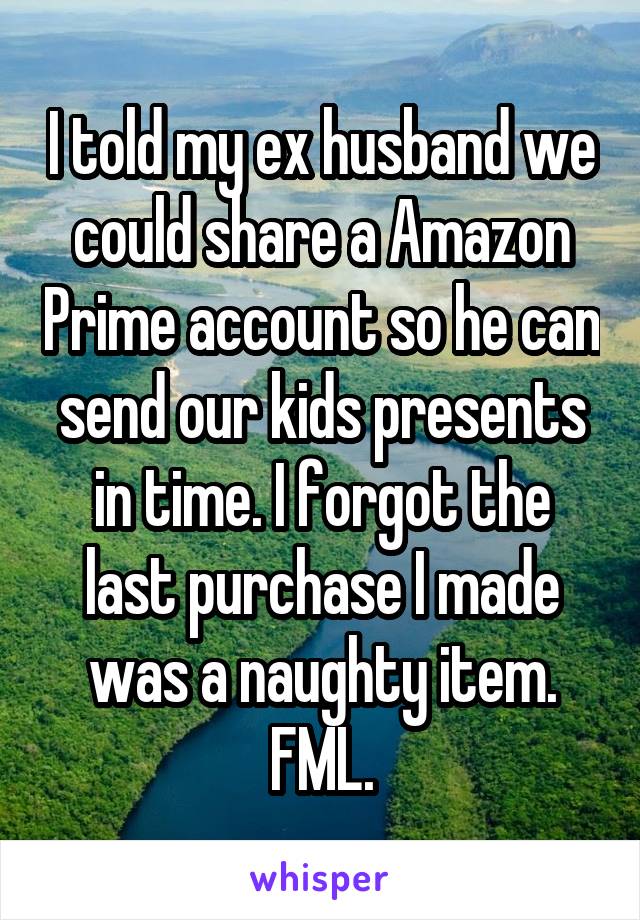 I told my ex husband we could share a Amazon Prime account so he can send our kids presents in time. I forgot the last purchase I made was a naughty item. FML.