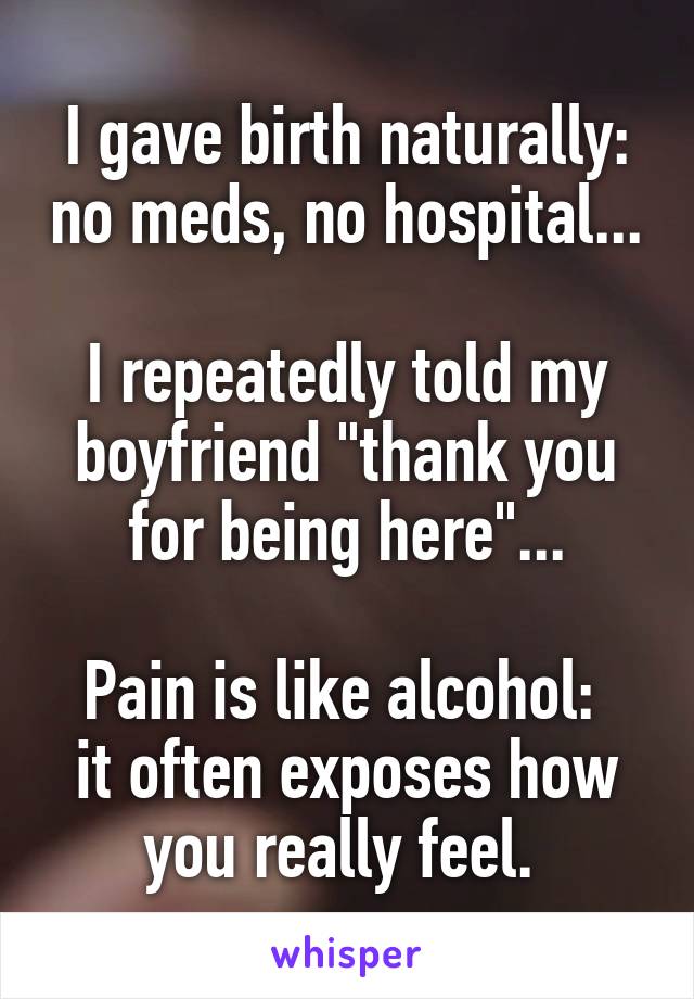 I gave birth naturally: no meds, no hospital...

I repeatedly told my boyfriend "thank you for being here"...

Pain is like alcohol: 
it often exposes how you really feel. 