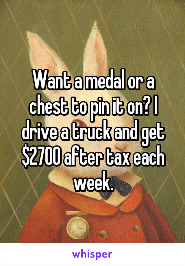 Want a medal or a chest to pin it on? I drive a truck and get $2700 after tax each week.
