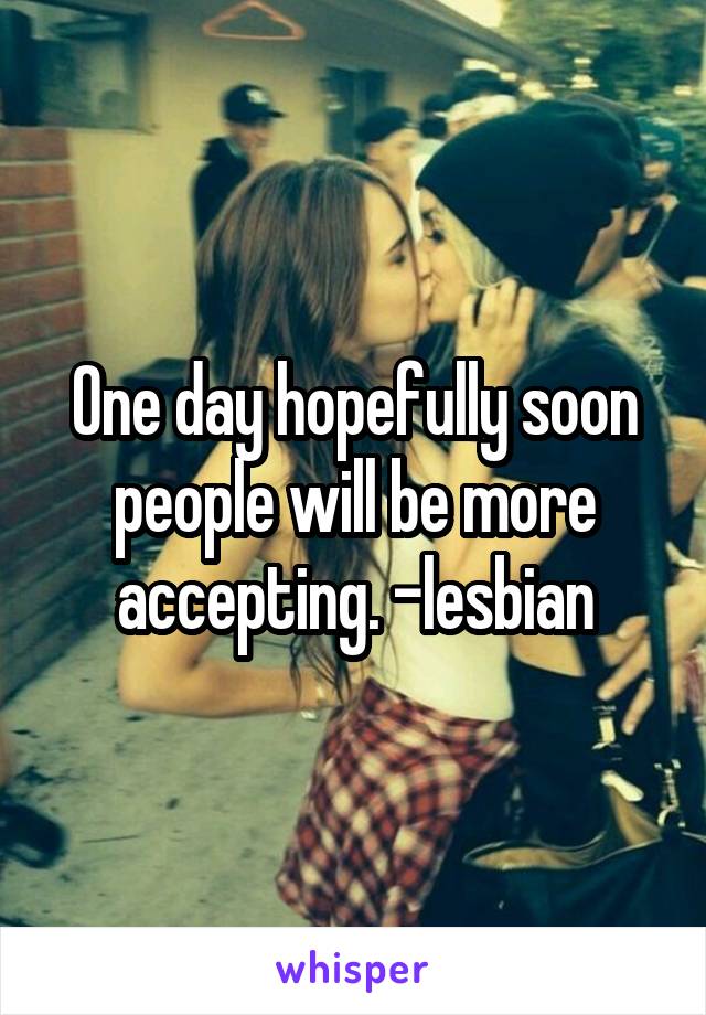 One day hopefully soon people will be more accepting. -lesbian