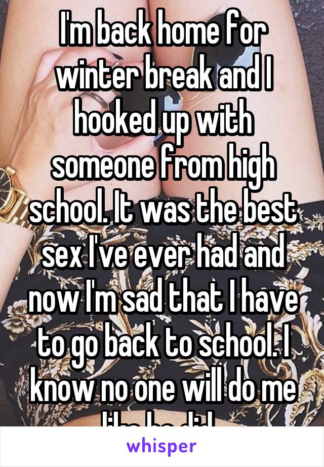 I'm back home for winter break and I hooked up with someone from high school. It was the best sex I've ever had and now I'm sad that I have to go back to school. I know no one will do me like he did. 
