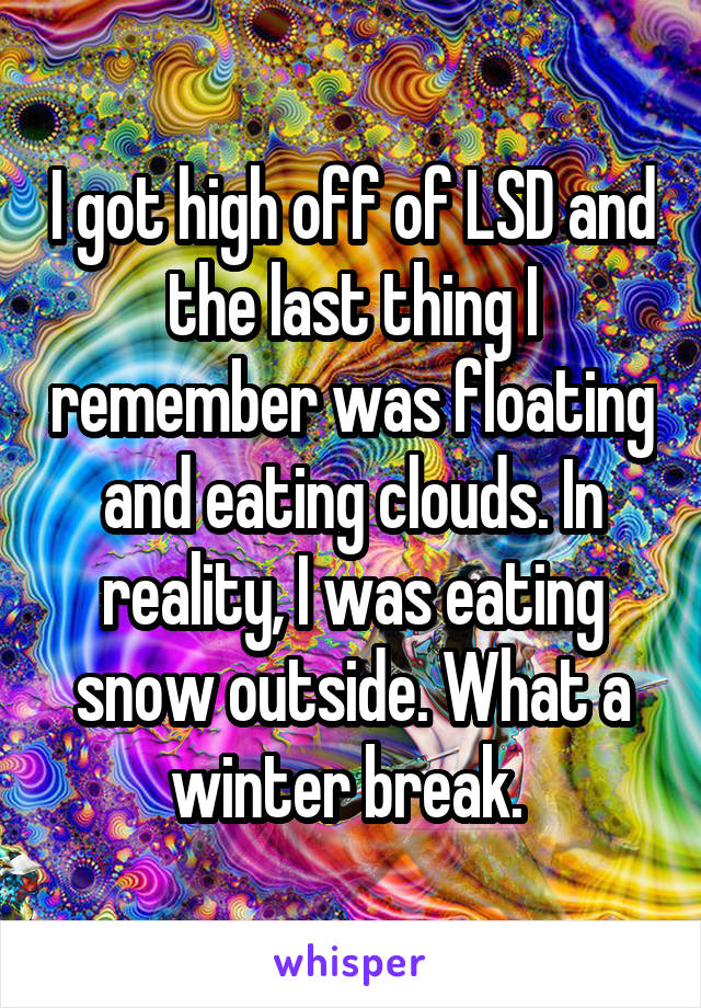 I got high off of LSD and the last thing I remember was floating and eating clouds. In reality, I was eating snow outside. What a winter break. 