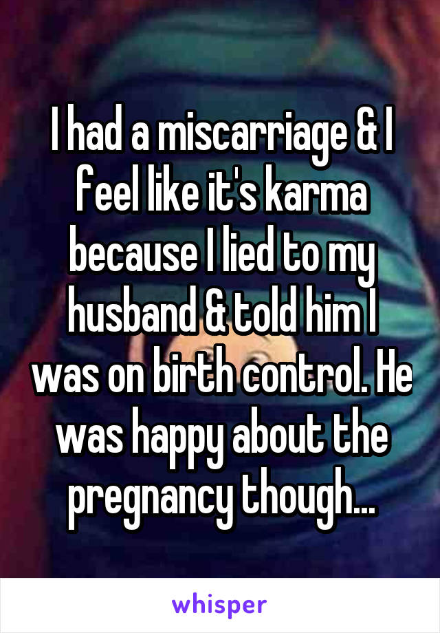 I had a miscarriage & I feel like it's karma because I lied to my husband & told him I was on birth control. He was happy about the pregnancy though...