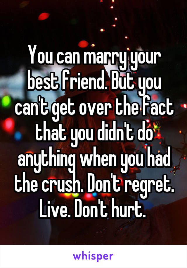 You can marry your best friend. But you can't get over the fact that you didn't do anything when you had the crush. Don't regret. Live. Don't hurt. 