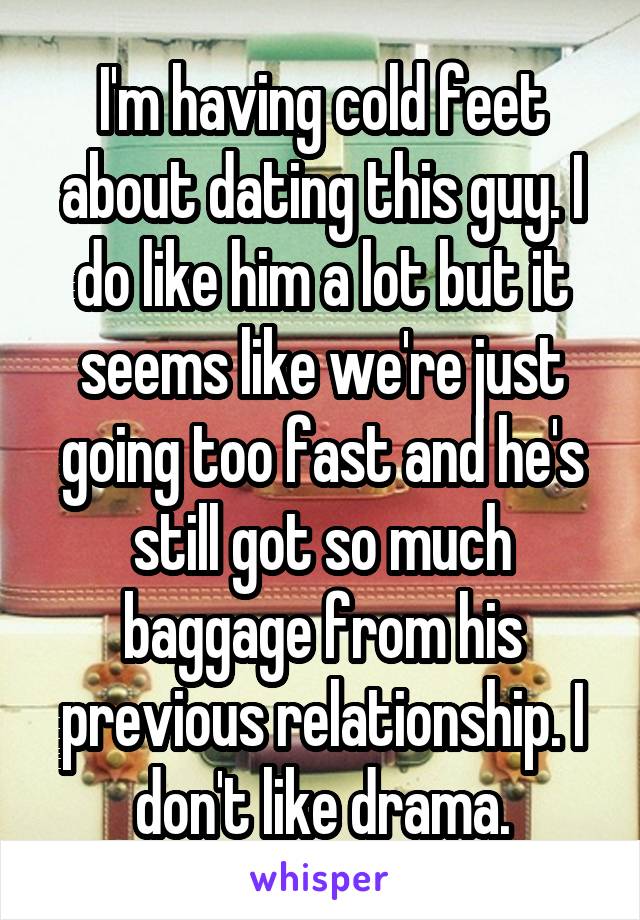I'm having cold feet about dating this guy. I do like him a lot but it seems like we're just going too fast and he's still got so much baggage from his previous relationship. I don't like drama.