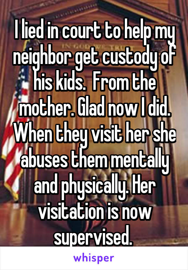 I lied in court to help my neighbor get custody of his kids.  From the mother. Glad now I did. When they visit her she abuses them mentally and physically. Her visitation is now supervised. 
