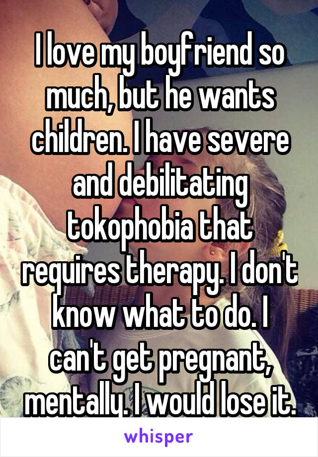 I love my boyfriend so much, but he wants children. I have severe and debilitating tokophobia that requires therapy. I don't know what to do. I can't get pregnant, mentally. I would lose it.