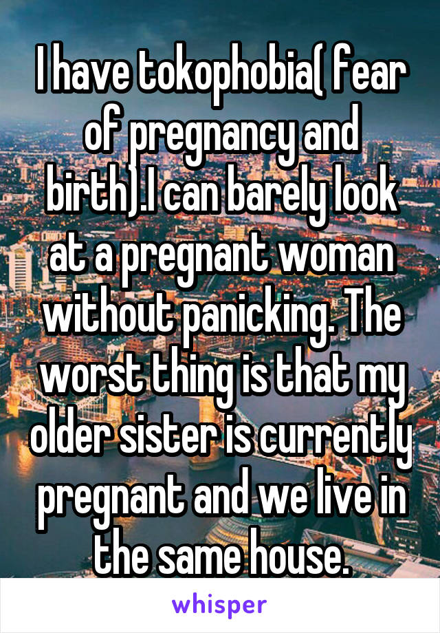 I have tokophobia( fear of pregnancy and birth).I can barely look at a pregnant woman without panicking. The worst thing is that my older sister is currently pregnant and we live in the same house.