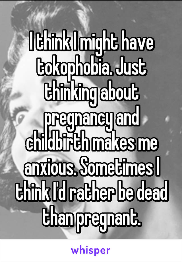 I think I might have tokophobia. Just thinking about pregnancy and childbirth makes me anxious. Sometimes I think I'd rather be dead than pregnant.